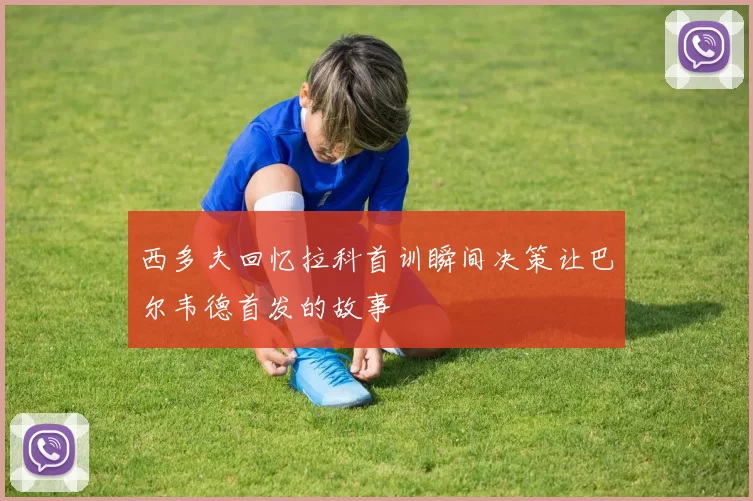 西多夫回忆拉科首训瞬间决策让巴尔韦德首发的故事