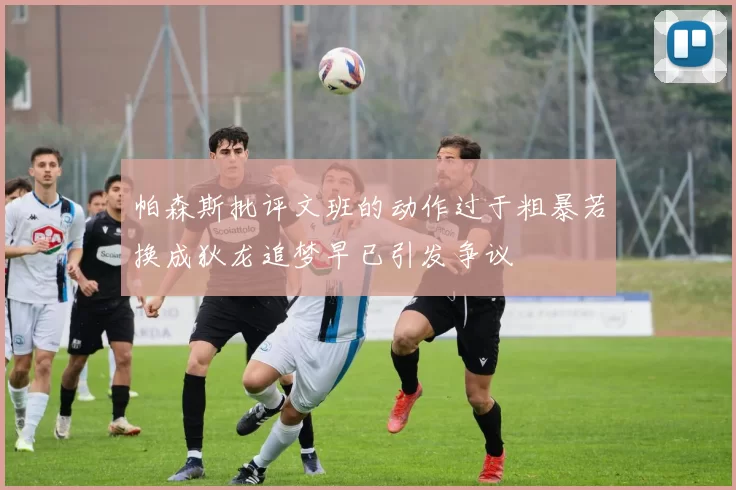 帕森斯批评文班的动作过于粗暴若换成狄龙追梦早已引发争议