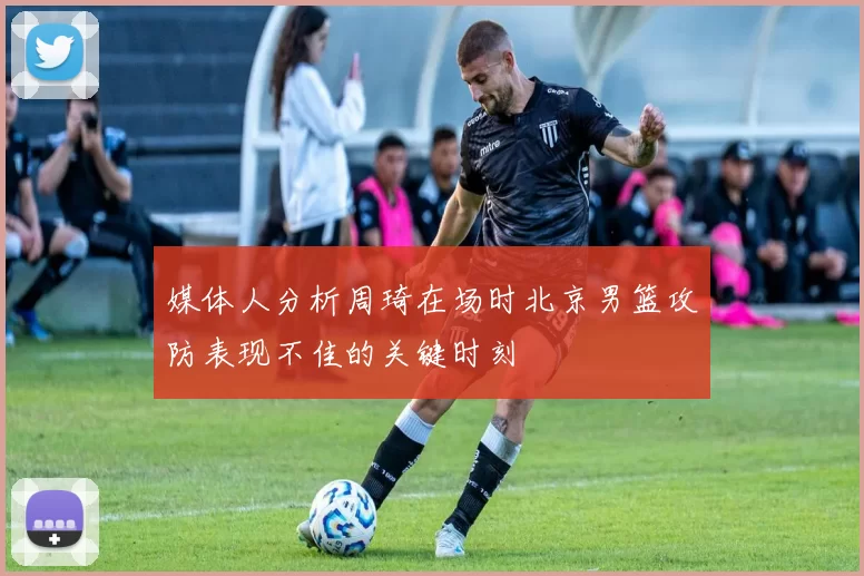 媒体人分析周琦在场时北京男篮攻防表现不佳的关键时刻