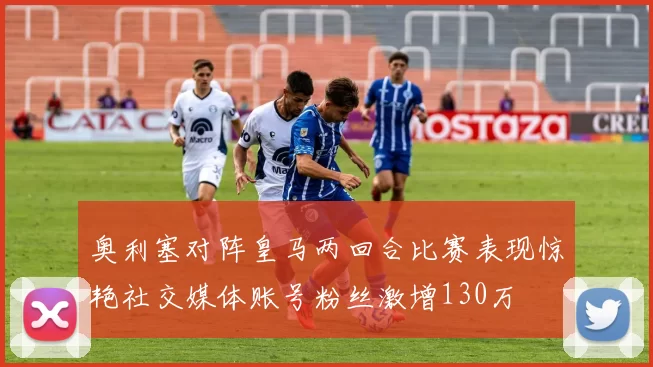 奥利塞对阵皇马两回合比赛表现惊艳社交媒体账号粉丝激增130万