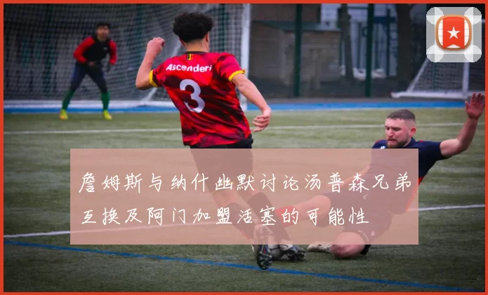 詹姆斯与纳什幽默讨论汤普森兄弟互换及阿门加盟活塞的可能性