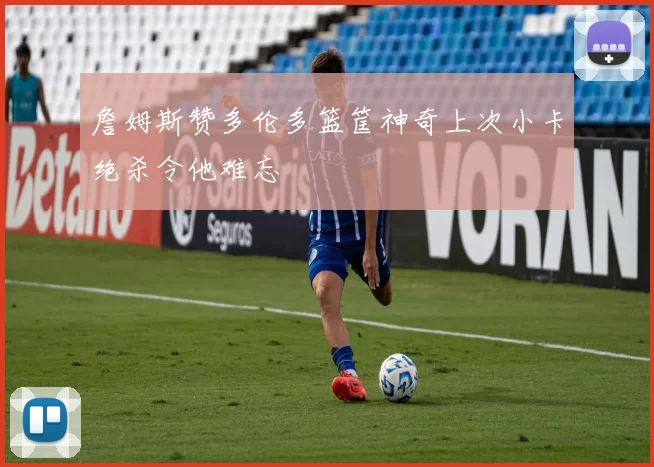 詹姆斯赞多伦多篮筐神奇上次小卡绝杀令他难忘