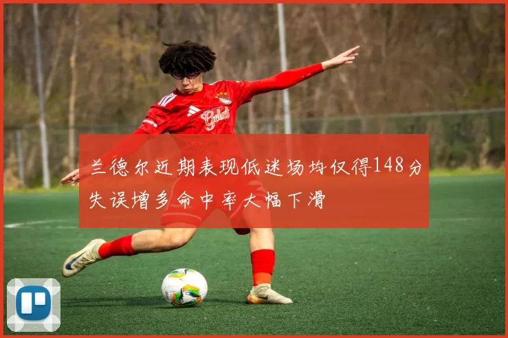 兰德尔近期表现低迷场均仅得148分失误增多命中率大幅下滑