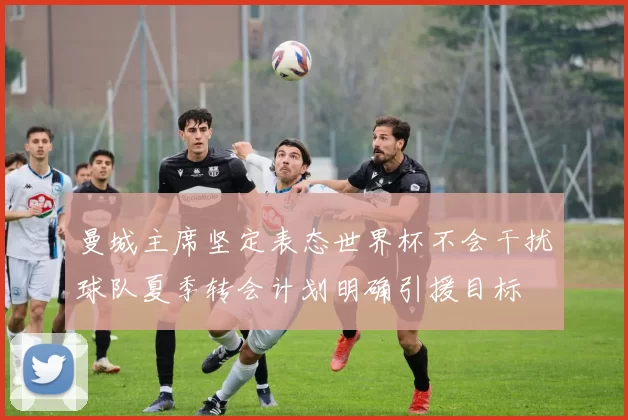 曼城主席坚定表态世界杯不会干扰球队夏季转会计划明确引援目标