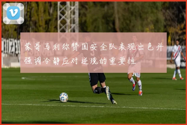 蒙哥马利称赞国安全队表现出色并强调冷静应对逆境的重要性