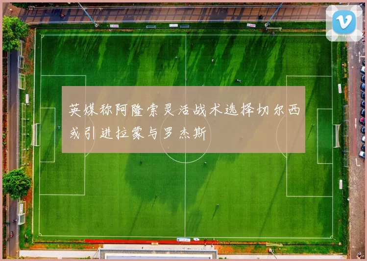 英媒称阿隆索灵活战术选择切尔西或引进拉蒙与罗杰斯