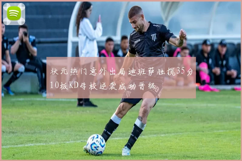 状元热门意外出局迪班萨独揽35分10板KD母校逆袭成功晋级