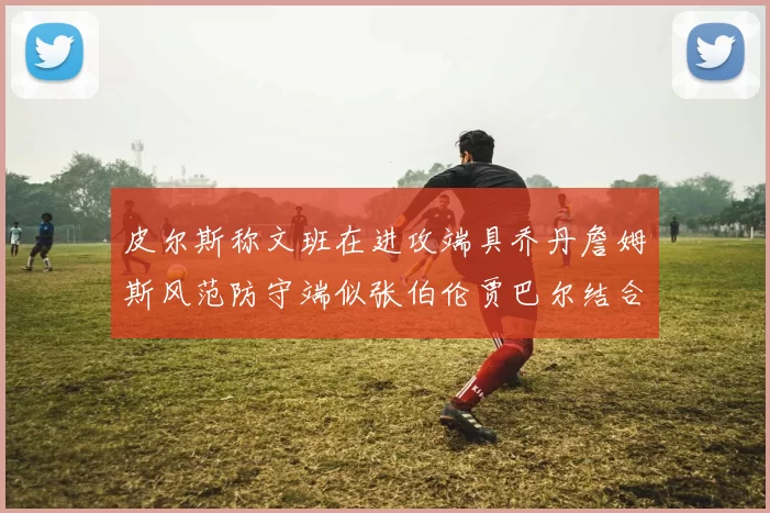 皮尔斯称文班在进攻端具乔丹詹姆斯风范防守端似张伯伦贾巴尔结合