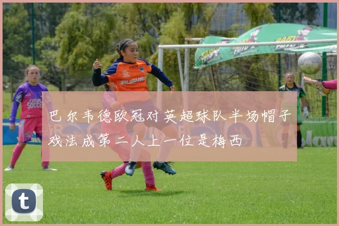 巴尔韦德欧冠对英超球队半场帽子戏法成第二人上一位是梅西