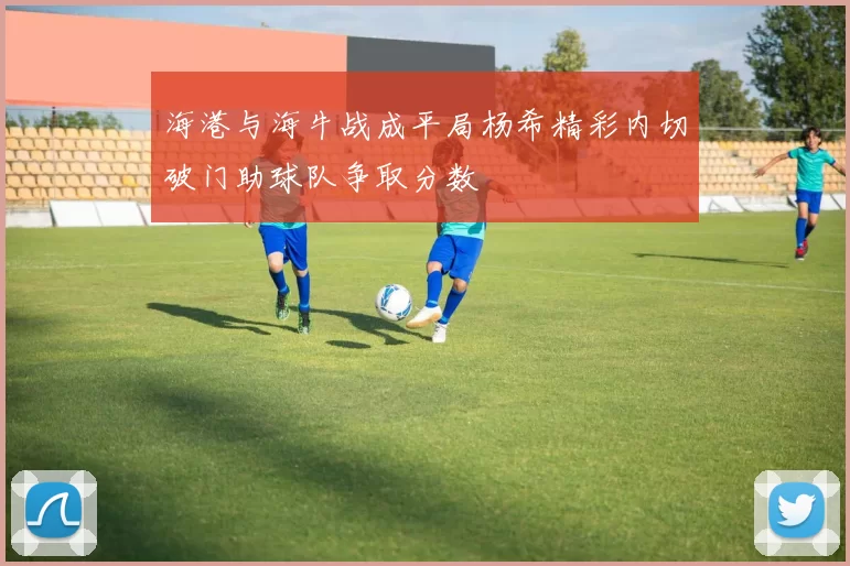 海港与海牛战成平局杨希精彩内切破门助球队争取分数