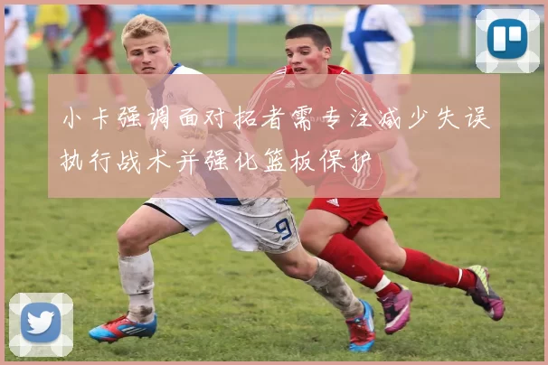 小卡强调面对拓者需专注减少失误执行战术并强化篮板保护