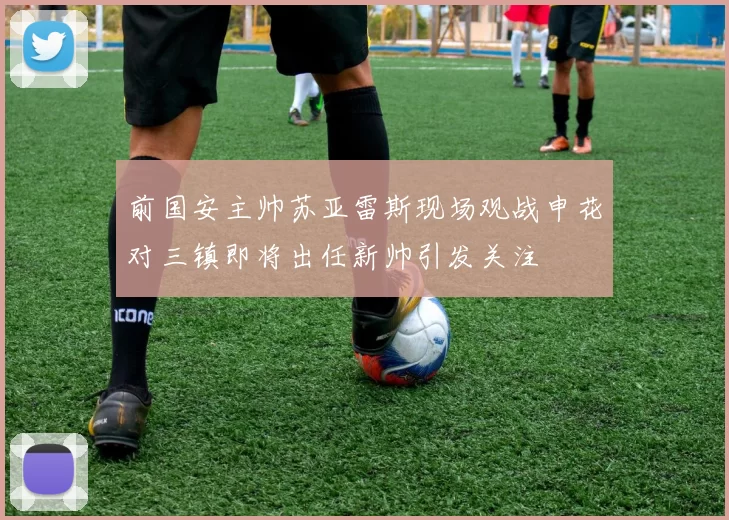 前国安主帅苏亚雷斯现场观战申花对三镇即将出任新帅引发关注