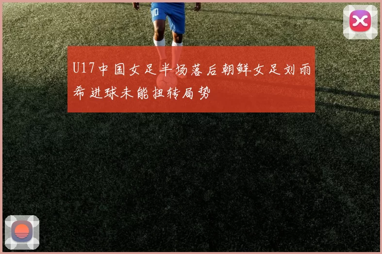 U17中国女足半场落后朝鲜女足刘雨希进球未能扭转局势