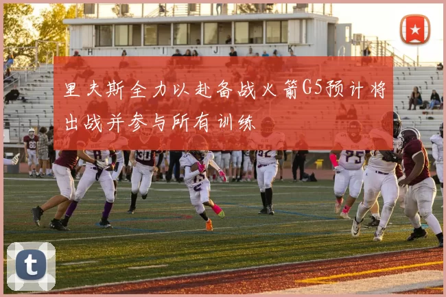 里夫斯全力以赴备战火箭G5预计将出战并参与所有训练