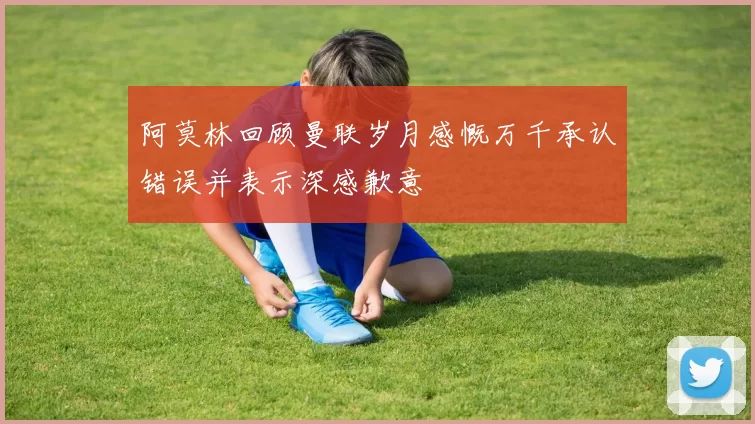 阿莫林回顾曼联岁月感慨万千承认错误并表示深感歉意