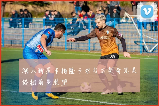 湖人新星卡梅隆卡尔与东契奇完美搭档前景展望