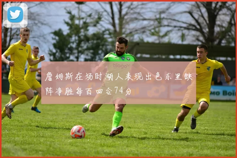 詹姆斯在场时湖人表现出色东里缺阵净胜每百回合74分