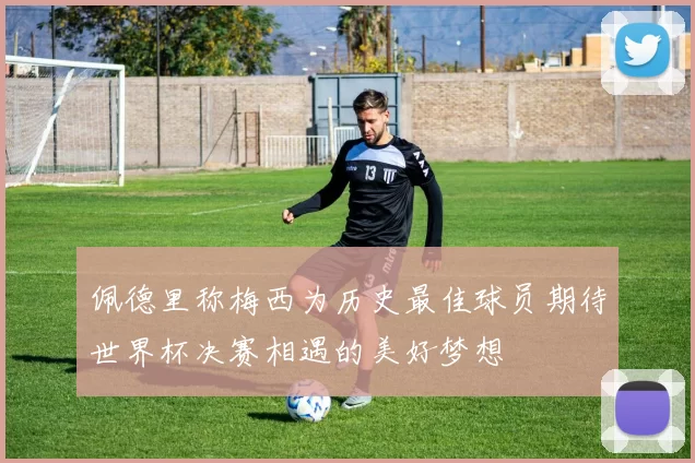 佩德里称梅西为历史最佳球员期待世界杯决赛相遇的美好梦想