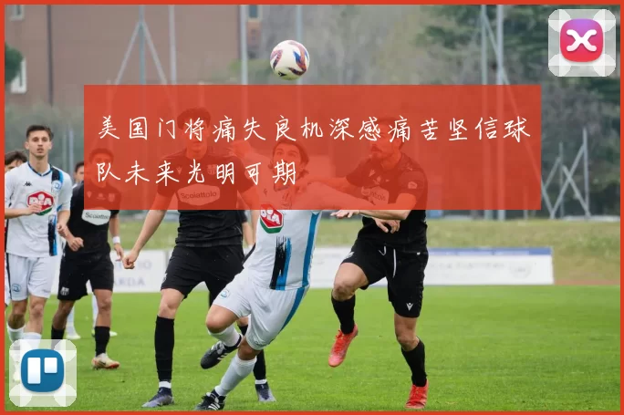 美国门将痛失良机深感痛苦坚信球队未来光明可期