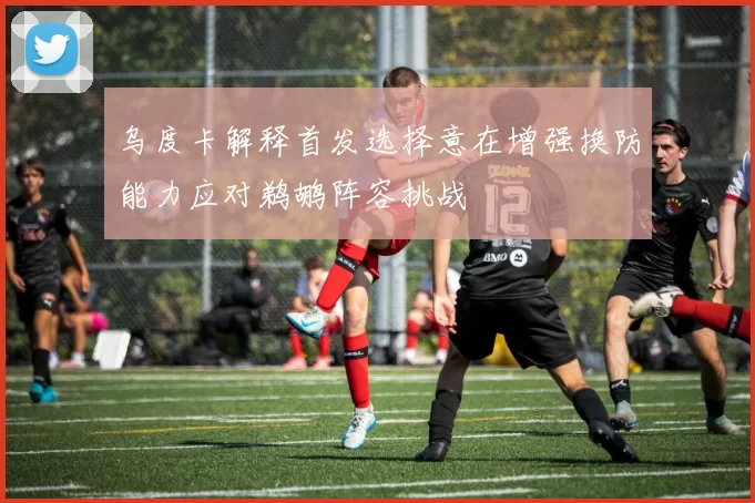 乌度卡解释首发选择意在增强换防能力应对鹈鹕阵容挑战